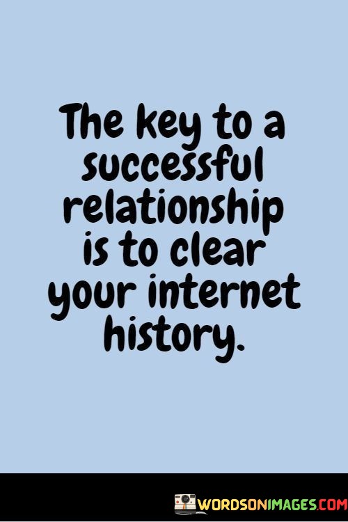 This quote takes a humorous approach to the idea of maintaining privacy and trust in a relationship. It suggests that one way to ensure a successful relationship is to clear your internet history, implying that transparency and open communication are essential.

While it uses humor, the underlying message is that being open and honest with your partner is vital for a successful relationship. Clearing your internet history metaphorically represents the idea of being truthful and transparent about your actions and online activities with your partner.

In essence, the quote reminds us that trust and honesty are fundamental building blocks of a strong and successful relationship, and being open about our actions and choices can help foster that trust.