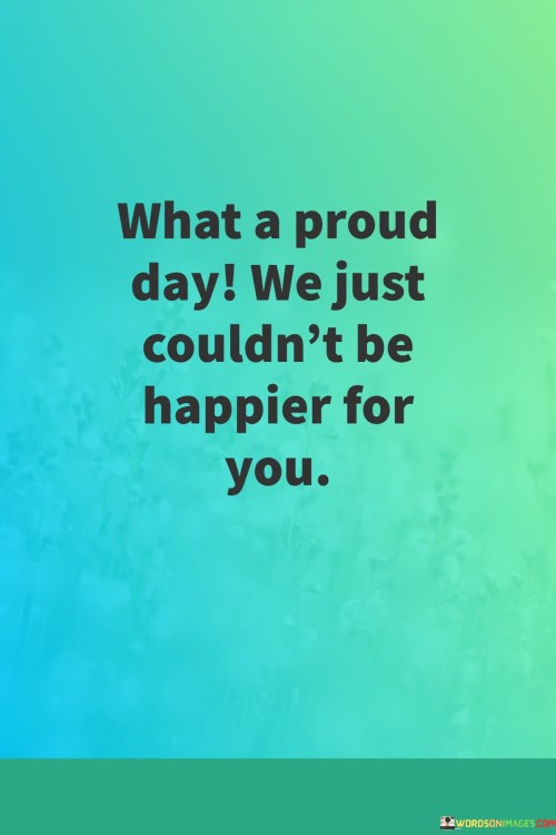 Today is a moment of great pride and happiness. We're overjoyed for you, celebrating your accomplishments with hearts full of joy. This signifies a day of triumph and success, and we can't help but share in your excitement.

Your achievements have brought us immense happiness. We're truly delighted for you, knowing the hard work and dedication you've put in. This moment is a testament to your efforts, and our hearts swell with pride as we witness your journey of growth and achievement.

This quote encapsulates the overwhelming joy we feel for you. Your success is a cause for celebration, and our happiness knows no bounds. It's a reflection of the pride we have in your accomplishments and the genuine happiness we experience as we stand by your side on this remarkable day.