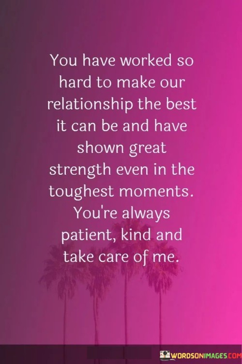 This heartfelt statement acknowledges the efforts and qualities of a partner in a relationship. It commends their dedication and resilience in working to improve the relationship and highlights several admirable traits.

The phrase "You have worked so hard to make our relationship the best it can be" underscores the commitment and effort put into nurturing the relationship, indicating a desire for growth and improvement.

The mention of "great strength even in the toughest moments" acknowledges the partner's ability to withstand challenges, demonstrating resilience and fortitude. Furthermore, being "patient, kind, and taking care" of the speaker emphasizes their partner's nurturing and compassionate nature, qualities that contribute to a loving and supportive relationship.