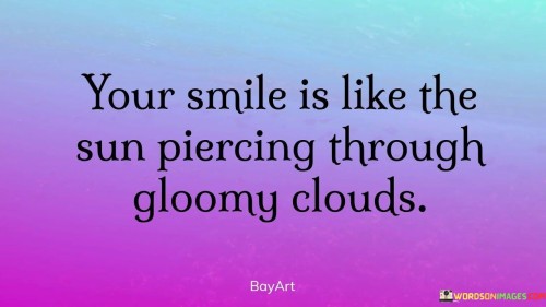 "Your smile is like the sun piercing through gloomy clouds." This quote beautifully illustrates the transformative and uplifting power of a loved one's smile on the speaker's emotions and outlook.

The phrase "your smile" signifies the person's radiant and genuine expression of happiness.

"Like the sun piercing through gloomy clouds" compares the impact of the smile to the way sunlight breaks through dark clouds, bringing light and warmth.

In essence, this quote celebrates the ability of affection and connection to dispel negativity and bring positivity. It reflects the idea that the person's smile has the power to brighten even the darkest moments, just as the sun's rays can pierce through clouds and illuminate the sky. The quote speaks to the way love and genuine interactions have the capacity to inspire hope and happiness, even in challenging times. It captures the essence of how a cherished person's presence can have a transformative effect, much like the way sunlight can break through clouds and change the atmosphere.