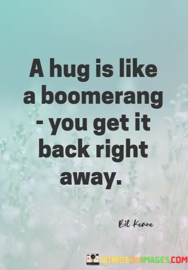 This playful quote draws an analogy between a hug and a boomerang, highlighting the immediate and reciprocal nature of physical affection. It suggests that when you offer a hug to someone, you typically receive one in return right away.

The quote captures the idea that hugs are a simple yet powerful way to convey and receive warmth, comfort, and emotional connection. It celebrates the immediate and mutual exchange of affection that occurs when two people embrace.

In essence, this quote playfully underscores the beauty of the give-and-take in human interactions, particularly in the context of physical affection. It emphasizes the instant and heartwarming connection that a hug can create between individuals.
