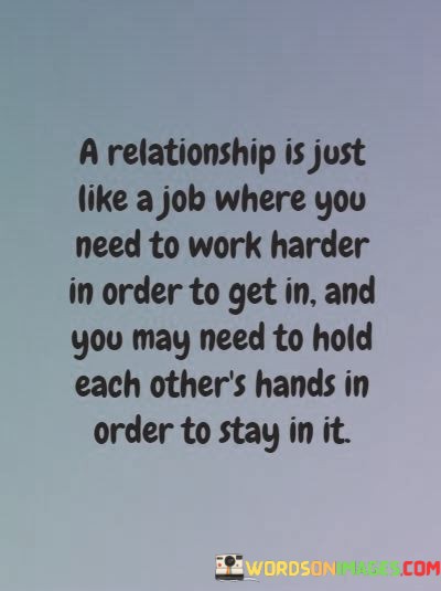 The first part of the quote, "a relationship is just like a job where you need to work harder in order to get in," underscores that building a meaningful connection often demands effort and dedication. It implies that you have to invest time and energy to establish a relationship.

The second part, "you may need to hold each other's hands in order to stay in it," emphasizes the importance of mutual support and collaboration to sustain a relationship. It suggests that holding hands symbolizes unity, partnership, and the shared effort required to keep the relationship thriving.

In essence, this quote draws a parallel between the effort required in a job and a relationship, highlighting that both involve commitment, teamwork, and a willingness to work together to achieve mutual goals and maintain a strong connection.