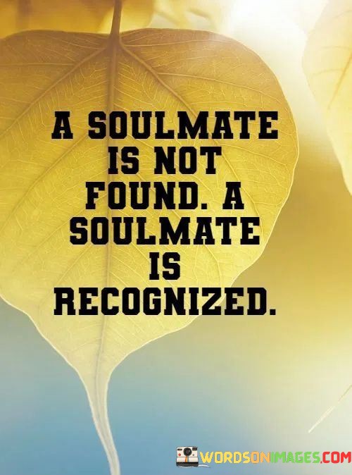 This quote offers a profound perspective on the concept of a soulmate. It suggests that a soulmate isn't someone you actively seek out or find through a deliberate search; instead, a soulmate is someone whose connection and compatibility with you become evident and unmistakable when you encounter them.

The phrase "A soulmate is not found; a soulmate is recognized" underscores the idea that a soulmate is a person with whom you share a deep and innate connection. This connection may transcend superficial qualities or common interests and is often felt at a profound and spiritual level.

In essence, this quote celebrates the belief that soulmates are individuals whose presence in your life becomes self-evident and undeniable, as if a missing piece of your own soul has been discovered in them. It speaks to the idea that soulmates are recognized through a unique and profound sense of resonance and connection, rather than through active searching or seeking.