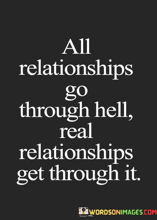 This quote succinctly captures the challenges that can arise in any relationship and the resilience required to overcome them. It distinguishes between ordinary relationships and those that are truly meaningful and enduring.

The phrase "All relationships go through hell; real relationships get through it" emphasizes that difficulties and trials are a normal part of any partnership. However, the strength of a genuine relationship lies in the ability to navigate and transcend these challenges together.

In essence, this quote celebrates the fortitude and commitment that define a real and lasting relationship. It highlights the idea that facing adversity and emerging stronger as a couple is a testament to the depth of love and connection between two individuals.