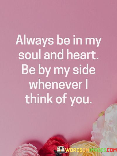 This statement expresses a deep and lasting connection with someone special. It suggests that the person occupies a permanent and cherished place in the speaker's heart and soul.

The phrase "Always be in my soul and heart, be by my side whenever I think of you" underscores the idea that the individual's presence, both in thought and in spirit, is enduring and unwavering.

In essence, this quote is a declaration of eternal love and a commitment to keeping the person close, even when they are physically apart. It celebrates the profound and lasting bond between two individuals, emphasizing the depth of their connection.