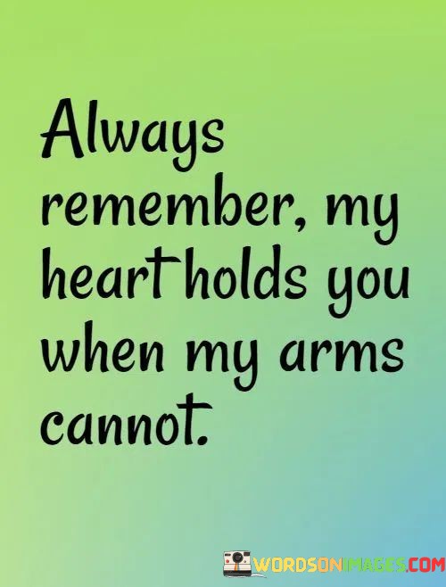 This quote beautifully conveys the idea of love transcending physical distance. It suggests that even when two people are not physically together, the person speaking carries the other person in their heart and thoughts.

The phrase "Always remember my heart holds you when my arms cannot" emphasizes the power of emotional connection and love. It underscores that the person's affection and care remain constant, regardless of physical separation.

In essence, this quote celebrates the enduring nature of love and the idea that true connection persists even when circumstances keep two people apart. It expresses the desire to provide comfort and support through the power of love and emotional connection.