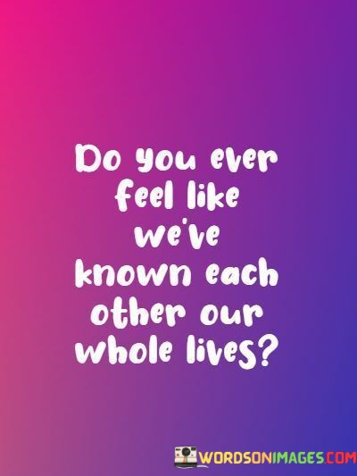 This question reflects a sense of deep connection and familiarity in a relationship, suggesting that the speaker feels such a strong bond with the other person that it's as if they've known each other for their entire lives.

"Do You Ever Feel Like We're Known Each Other Our Whole Lives" implies that the depth of their connection transcends the relatively short time they may have actually known each other. It suggests a profound understanding and closeness.

This question often arises when there's a strong and instant connection between two people, a feeling that they are kindred spirits who share a deep sense of familiarity and ease in each other's presence. It's a way of expressing the depth of their connection and the comfort they find in each other's company.