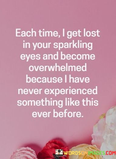 In this quote, the speaker expresses a profound emotional experience. The first part conveys a sense of fascination and enchantment as they get lost in the other person's sparkling eyes. This suggests a powerful attraction and a deep connection that draws them in.

The second part of the quote reveals the intensity of their emotions. The word "overwhelmed" signifies that the speaker is flooded with feelings, possibly a mix of love, desire, and awe. This emotional overwhelm is a testament to the uniqueness and depth of their connection.

The final part highlights the rarity of this experience. The speaker acknowledges that they have never encountered anything like this before, emphasizing the exceptional nature of the connection they share. This quote beautifully captures the overwhelming and unparalleled emotions that can arise in the presence of deep and genuine attraction.