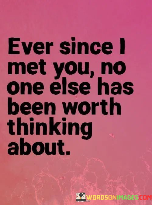 This quote beautifully conveys the depth of the speaker's feelings for someone they've met. The first part, "Ever Since I Met You," indicates a pivotal moment in their life when they encountered this special person, suggesting a significant turning point.

The second part, "No One Else Has Been Worth Thinking About," underscores the exclusivity of their emotions. It implies that this person has captured the speaker's thoughts and heart to such an extent that no one else can compare. It's a testament to the intensity of their connection.

In essence, this quote poignantly expresses the all-encompassing nature of love and attraction. It conveys how meeting someone exceptional can completely redefine our priorities and make all other potential interests or distractions fade into insignificance.