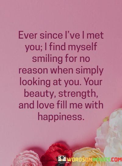 This quote beautifully captures the transformative power of love and attraction. The opening phrase, "Ever since I've met you," signifies a pivotal moment in the speaker's life when they encountered someone truly special.

The second part, "I find myself smiling for no reason when simply looking at you," highlights the profound effect this person has on the speaker's emotions. It suggests that the mere sight of this individual brings immense joy and happiness, emphasizing the magnetic pull of their beauty, strength, and love.

In essence, this quote eloquently expresses the idea that true love can elevate our spirits and fill our hearts with happiness. It showcases how someone's presence alone can evoke genuine smiles and a sense of contentment, illustrating the remarkable impact that a deep connection with another person can have on our overall well-being.