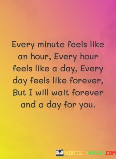 This quote eloquently expresses the concept of time dilation in the context of love and longing. The first part, "Every Minute Feels Like An Hour," conveys the idea that when someone is deeply in love, time seems to slow down. Moments spent apart from the loved one can feel like an eternity.

The second part, "Every Hour Feels Like A Day," amplifies this sense of time stretching. It underscores the emotional intensity of missing someone, where each hour without them feels remarkably long and drawn-out.

The concluding part, "But I Will Wait Forever And A Day For You," highlights the enduring commitment and patience that love can inspire. The speaker is willing to wait indefinitely, emphasizing the timeless nature of their affection. This quote beautifully captures the profound impact love can have on our perception of time and our willingness to endure for the sake of a cherished relationship.