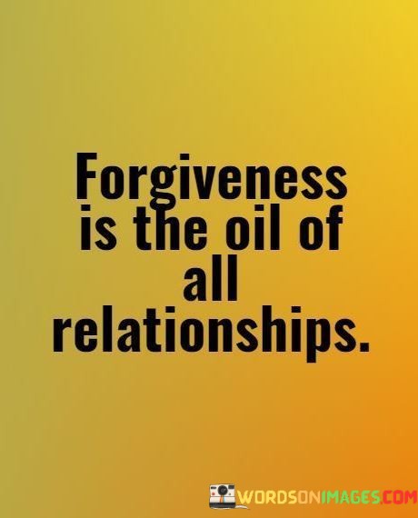 "Forgiveness Is The Oil Of All Relationships" is a powerful metaphorical statement that underscores the importance of forgiveness in maintaining healthy and smooth interpersonal connections.

In this analogy, forgiveness is likened to "oil." Just as oil lubricates and reduces friction in machinery, forgiveness plays a similar role in relationships. It helps to smooth over conflicts, disagreements, and misunderstandings that naturally arise between individuals. Without forgiveness, these conflicts can create friction and tension, leading to the breakdown of relationships.

The quote also suggests that forgiveness is not just beneficial but essential for all relationships. Oil is a crucial component for the functioning of many machines, and likewise, forgiveness is essential for the functioning and longevity of relationships. It implies that without forgiveness, relationships can become rigid and strained, making it difficult for them to endure and thrive.