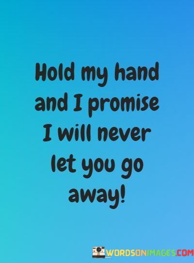 This quote succinctly conveys a powerful message of commitment and assurance within a relationship. The first part, "Hold My Hand," symbolizes physical closeness and intimacy. It signifies a desire to connect and be close to someone on a deeper level.

The second part, "I Promise I Will Never Let You Go Away," goes beyond the physical act of holding hands. It's a heartfelt pledge of loyalty and dedication. The speaker is assuring the other person that they will remain by their side, providing support and love, and never allowing them to feel alone or abandoned.

In essence, this quote beautifully encapsulates the essence of a strong and enduring relationship: a promise of unwavering support, loyalty, and the desire to stay connected through life's ups and downs. It underscores the comforting and reassuring power of a loving partnership.