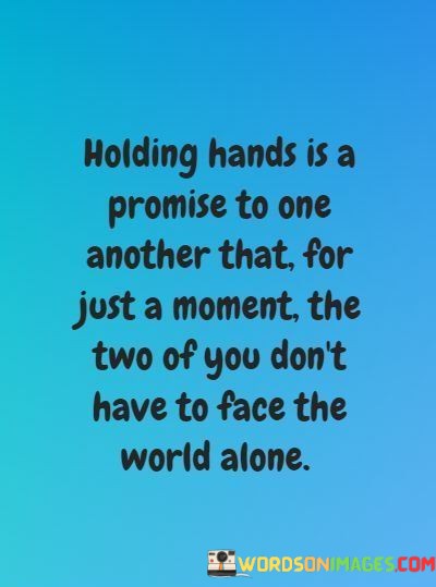 The statement "Holding hands is a promise to one another that for just a moment, the two of you don't have to face the world alone" beautifully captures the symbolic and emotional significance of holding hands in a relationship.

The phrase "Holding hands is a promise" suggests that this simple physical gesture signifies a commitment between two people. It's not just about the physical act but the emotional promise it represents.

The quote goes on to explain that, even if it's just for a moment, holding hands signifies a shared sense of support and unity. It conveys the idea that in that small moment, the world's challenges and uncertainties are temporarily put aside, and the two individuals find strength and solace in each other's presence.