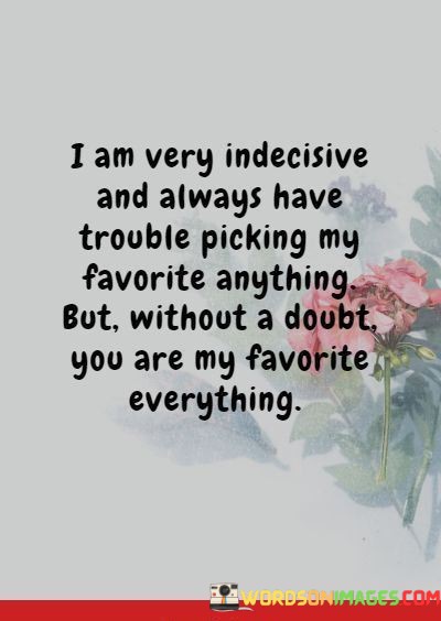 This quote humorously acknowledges the speaker's indecisiveness while also conveying the depth of their affection for someone. The first part, "I am very indecisive and always have trouble picking my favorite anything," humorously highlights the speaker's difficulty in making choices, especially when it comes to favorites.

The quote then takes a heartfelt turn with the statement, "But without a doubt, you are my favorite everything." Here, the speaker playfully contrasts their indecisiveness with the certainty and conviction of their feelings for the person they are addressing. It underscores that this person holds a unique and special place in their heart.

In essence, this quote beautifully combines humor and genuine affection. It humorously pokes fun at the speaker's indecisiveness while making it abundantly clear that the person they love is beyond comparison—truly their favorite in every way. It conveys a profound and unconditional love that transcends the challenges of decision-making.