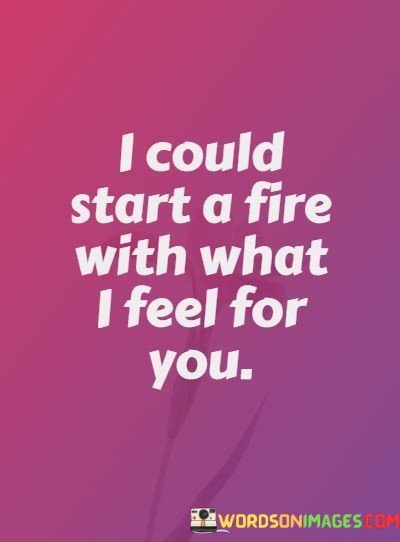 The statement "I could start a fire with what I feel for you" vividly illustrates the intense and passionate emotions that someone experiences in a romantic relationship.

The phrase "start a fire" is a metaphor for the burning intensity of their feelings. It suggests that their love is so powerful and all-consuming that it could ignite a flame, symbolizing the depth of their passion.

Overall, this quote beautifully conveys the idea of love as a potent force that can ignite intense emotions and desires. It paints a vivid picture of the overwhelming intensity of their feelings for the person they love.
