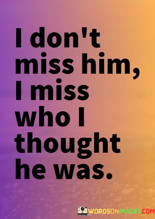 The quote reflects the disillusionment in a relationship. "Don't miss him" suggests an emotional disconnect. "Miss who I thought he was" alludes to an idealized perception that has been shattered, leading to longing for the initial, imagined version of the person.

The quote highlights the contrast between reality and expectations. It implies that the person's true self didn't match the speaker's idealization. "Miss who I thought he was" reveals the emotional attachment tied to the imagined version, despite the actual relationship's shortcomings.

In essence, the quote captures the emotional journey of discovering the disparity between perception and reality. It underscores the attachment to an idealized image and the subsequent realization of the individual's true nature. The quote serves as a reflection on the complexities of relationships and the impact of unmet expectations.