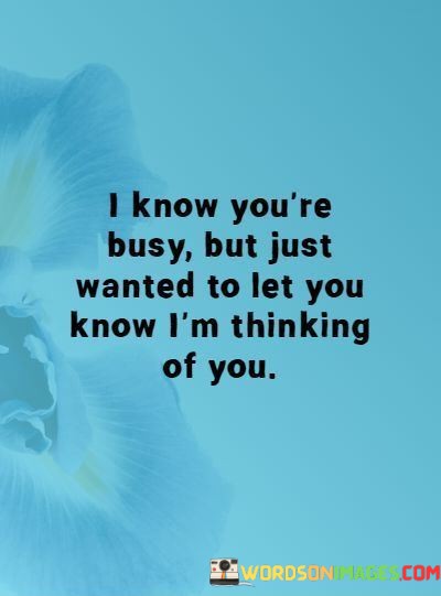 The phrase "I know you're busy" shows understanding and consideration for the other person's time and commitments. It acknowledges that they have a lot going on in their life, but despite that, the speaker wanted to reach out.

The statement "just wanted to let you know I am thinking of you" expresses a genuine connection and a desire to maintain it. It's a sweet and affectionate way of saying that even in their busy lives, the person is always on the speaker's mind, and they wanted to remind them of their presence and importance.

In summary, this message is a warm and considerate gesture that reaffirms the value of the relationship and the speaker's genuine care and affection for the other person, even when they have busy schedules. It's a reminder that thinking of someone and reaching out can strengthen and nourish a connection, no matter how hectic life may be.