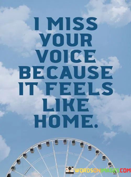 The quote conveys the comfort and familiarity tied to a loved one's voice. "Miss your voice" expresses longing for that auditory connection. "Feels like home" suggests that the person's voice provides a sense of belonging and safety, evoking feelings of warmth and emotional refuge.

The quote emphasizes the emotional attachment to a familiar sound. "Miss your voice" portrays the emotional void in the person's absence. The phrase "feels like home" underscores the intimacy and emotional resonance that the voice holds for the speaker.

In essence, the quote captures the unique bond between voice and emotional connection. It illustrates how auditory cues can evoke profound feelings, emphasizing the significance of sensory experiences in relationships. The quote encapsulates the comforting and grounding influence of a loved one's voice.
