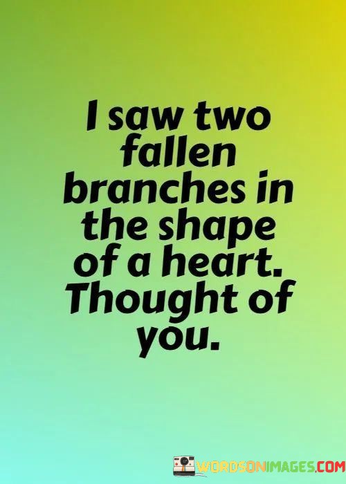 The imagery of "two fallen branches in the shape of a heart" signifies a serendipitous discovery of nature mirroring the symbol of love. It's a visual representation of love's presence in the world around us.

The phrase "thought of you" conveys that the sight of this heart-shaped formation triggered thoughts and feelings about a particular person. It implies that the person holds a special place in the speaker's heart, and their connection is associated with love and affection.

In essence, this statement celebrates the idea that love can manifest in the world in subtle and beautiful ways, even in the form of fallen branches. It conveys the notion that love is a pervasive and meaningful force that can be found in the most unexpected moments, reminding us of the special people who hold a place in our hearts.