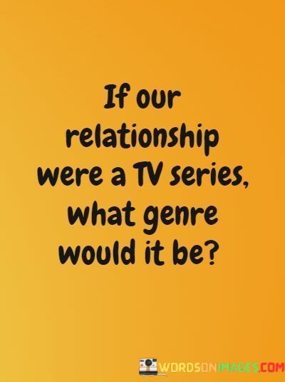 This quote invites introspection and imagination about the nature of a relationship by comparing it to a TV series and questioning its potential genre. It prompts individuals to reflect on the unique aspects and dynamics of their relationship and how it might be portrayed in the context of storytelling.

The question itself sparks curiosity about the relationship's defining characteristics. It suggests that just like in a TV series, relationships can have their own distinct themes, moods, and storylines. This comparison highlights the idea that relationships, like any narrative, have their ups and downs, twists and turns, and moments of various emotional intensities.

In essence, this quote encourages individuals to view their relationship as a story worth exploring and categorizing, emphasizing that love and connection can be as complex and multifaceted as any captivating TV series. It invites people to consider the depth and richness of their own love story and how it might fit into the diverse spectrum of storytelling genres.