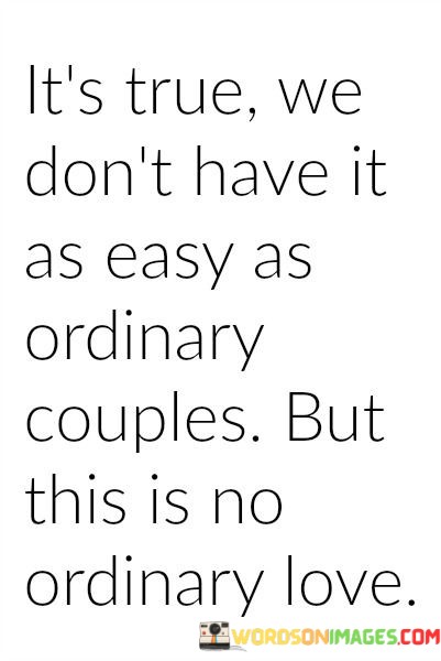 The phrase "we don't have it as easy as ordinary couples" acknowledges that their relationship might involve complexities or obstacles that require extra effort and understanding. It suggests that their love story doesn't fit the typical or uncomplicated mold of a conventional partnership.

The declaration "but this is no ordinary love" is a powerful affirmation of the depth and special nature of their affection. It underscores that their love transcends the ordinary and possesses qualities, depth, and uniqueness that make it extraordinary.

In essence, this statement beautifully celebrates the idea that love comes in various forms, and sometimes, the most remarkable and profound love stories are the ones that deviate from the norm. It conveys the belief that their love is exceptional and worth the effort required to navigate its complexities, emphasizing that it's a love story unlike any other.