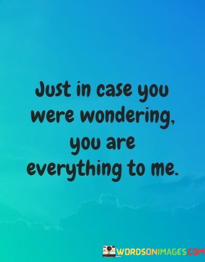 The phrase "you are everything to me" emphasizes that the person holds an all-encompassing and central role in the speaker's world. It signifies that their love, presence, and companionship are essential and irreplaceable.

The phrase "just in case you were wondering" adds a touch of reassurance and vulnerability, as if the speaker is addressing any doubts or questions the person may have about their importance. It underscores the need to convey the depth of their emotions and affection.

In essence, this statement beautifully captures the idea of an all-encompassing and unwavering love. It reflects the belief that the person is not just a part of the speaker's life but the very essence of it, underscoring their immense value and significance.