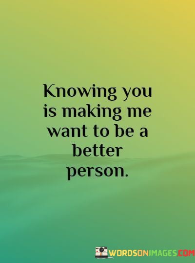 Knowing-You-Is-Making-Me-Want-To-Be-A-Better-Person-Quotes.jpeg