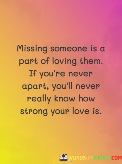 The phrase "missing someone is a part of loving them" implies that the feeling of longing or missing someone is a natural and integral aspect of a loving relationship. It suggests that the emotions experienced during separation can amplify the depth of one's affection.

The second part of the statement, "If you're never apart, you'll never really know how strong your love is," highlights the idea that distance and time apart can test and reveal the true strength of a relationship. It implies that challenges and moments of separation can lead to a deeper understanding of one's feelings.

In essence, this statement beautifully captures the concept that absence can make the heart grow fonder. It suggests that missing someone can be a powerful reminder of the depth of one's love and can strengthen the bond between individuals. It emphasizes that love can be truly appreciated when one understands its significance in the absence of the loved one.