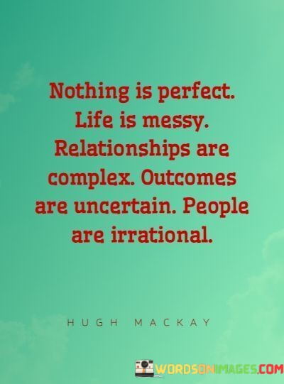 This quote succinctly encapsulates the realities of human existence and relationships. The first part, "Nothing is perfect," serves as a reminder that perfection is often an unattainable ideal. It acknowledges that life is inherently filled with imperfections and that striving for flawlessness can lead to frustration. Embracing imperfections and acknowledging that they are a part of life can promote acceptance and reduce the pressure to achieve an unattainable standard.

The second part, "life is messy," vividly conveys the idea that life can be chaotic and unpredictable. It suggests that despite our best efforts to plan and organize, unexpected challenges and complexities can arise. This phrase encourages resilience and adaptability, as it acknowledges that navigating life's messiness is an integral part of the human experience.

The third part, "relationships are complex," recognizes the multifaceted nature of human connections. It implies that relationships involve a wide range of emotions, dynamics, and interactions, which can sometimes be challenging to navigate. This acknowledgment encourages empathy, patience, and open communication within relationships, as understanding the complexity of human connections is key to maintaing healthy