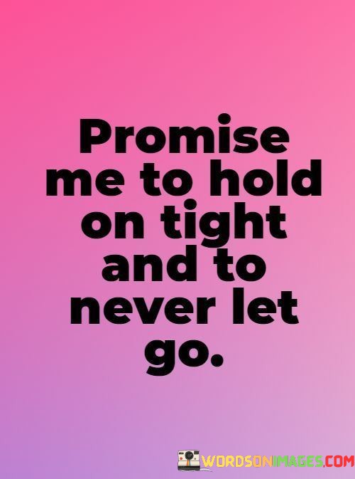 The phrase "hold on tight" suggests the desire for a strong and secure connection. It signifies the wish for the person to embrace the relationship with determination and a firm grip, even during challenging times.

The request "to never let go" carries a profound message of enduring love and loyalty. It emphasizes the importance of standing by each other's side through thick and thin, and not allowing external pressures or difficulties to weaken the bond.

In essence, this statement beautifully conveys the idea of a deep and lasting commitment in a relationship. It seeks a promise of love and support that endures the trials of life, ensuring that the connection between two individuals remains unbreakable and steadfast.