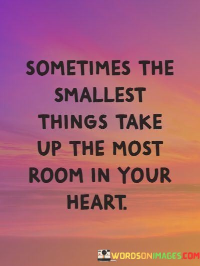 The quote highlights the emotional significance of subtle experiences. "Smallest things" refer to seemingly inconspicuous moments or gestures. "Most room in your heart" underscores their profound impact, suggesting that these unassuming instances can hold a special place in one's emotions, often outweighing grand events.

The quote illustrates the depth of emotions tied to simple moments. It implies that emotional significance isn't always proportional to the scale of events. "Most room in your heart" emphasizes that the feelings evoked by the smallest things can resonate deeply and persistently.

In essence, the quote speaks to the enduring power of subtleties. It encourages an appreciation for life's quiet moments and the emotional connections they can foster. The quote underscores the intricate interplay between sentimentality and experiences that may appear insignificant on the surface.