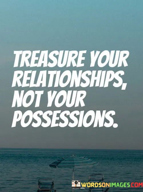 The statement "Treasure your relationships, not your possessions" emphasizes the importance of prioritizing meaningful human connections over material possessions.

The word "treasure" implies a sense of value and significance. It encourages individuals to recognize and appreciate the worth of their relationships.

The contrast between "relationships" and "possessions" highlights the idea that while possessions may have material value, they often pale in comparison to the emotional and personal value of the connections we have with others.

In essence, this statement serves as a reminder that the richness of life is found in the quality of our relationships, the love and support we give and receive, and the meaningful connections we build with others. It encourages us to focus on nurturing and cherishing the bonds we share with family, friends, and loved ones, as these connections are what truly enrich our lives.