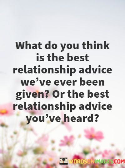 This quote prompts a thoughtful exploration of the best relationship advice one has received or encountered. In the first paragraph, it initiates a contemplative inquiry into the wisdom or guidance that has left a lasting impact on one's approach to relationships.

The second paragraph implies that there's a wealth of relationship advice available, and the effectiveness of any particular advice can vary from person to person. It recognizes the subjectivity of relationship advice and the importance of discerning which pieces resonate most profoundly with one's own experiences and values.

In the final paragraph, the quote highlights the significance of shared wisdom and the value of learning from others' experiences. It encourages individuals to reflect on the advice that has positively influenced their relationships, reinforcing the idea that relationships are a journey of growth and continuous learning.