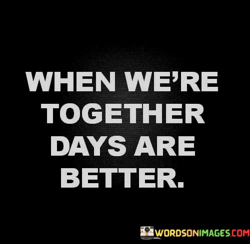 This simple and sweet statement captures the essence of the positive impact of togetherness in a relationship. It implies that when two people are together, their days become brighter and more enjoyable.

The phrase suggests that the presence of a loved one can enhance the quality of daily life, bringing happiness, companionship, and a sense of completeness. It highlights the idea that the company and connection of a partner can significantly improve one's overall well-being.

In essence, this quote celebrates the joy and positivity that can result from being in the presence of someone you love, emphasizing the enriching and fulfilling nature of a loving relationship.