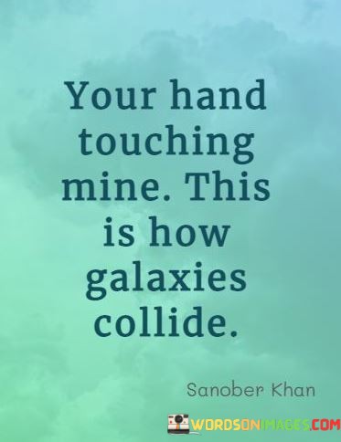 This poetic statement beautifully uses metaphorical language to describe the intensity and significance of physical touch between two people. It suggests that the simple act of their hands touching is so powerful that it can be compared to the collision of galaxies.

The quote captures the idea that physical contact between two individuals can create a profound and transformative connection, much like the awe-inspiring collision of celestial bodies in the vast universe.

In essence, this quote celebrates the incredible depth and impact of human connection, emphasizing the extraordinary significance of even the simplest gestures of touch and closeness between two people.