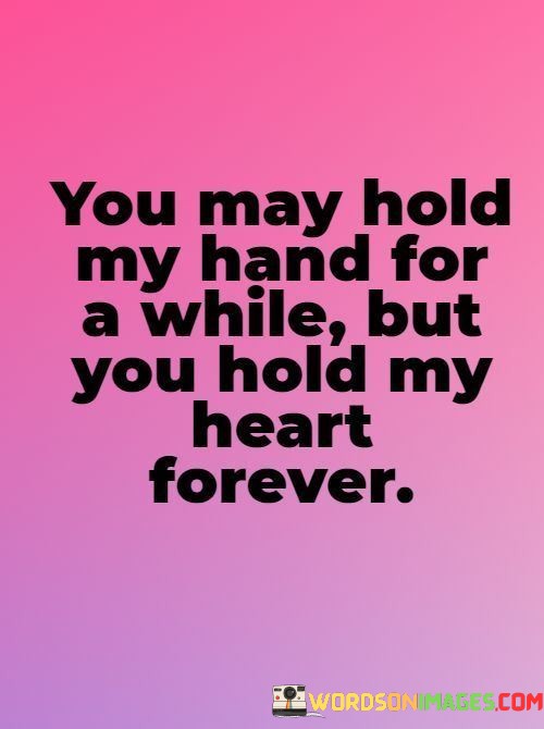 This quote beautifully captures the enduring nature of someone's emotional connection and love for another person. It uses the metaphor of holding hands to symbolize physical closeness and intimacy in the moment, while also emphasizing the lasting impact on the heart.

The phrase "You may hold my hand for a while but you hold my heart forever" suggests that the physical act of holding hands is temporary, but the emotional bond and love between the two individuals are everlasting.

In essence, this quote celebrates the idea that true love extends beyond the physical realm, remaining eternally in the heart. It conveys a sense of enduring commitment and affection, highlighting the profound significance of the emotional connection between two people.