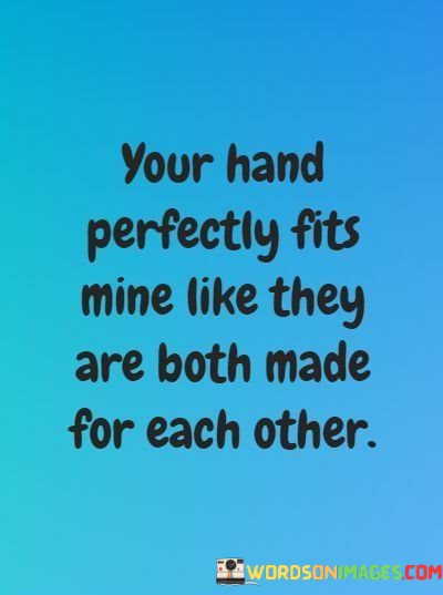 This poetic statement beautifully describes the feeling of compatibility and connection between two people. It suggests that the speaker's hand and their partner's hand fit together perfectly, as if they were custom-made for each other.

The quote celebrates the sense of harmony and comfort that can be found in a loving relationship. It uses the metaphor of hand-holding to symbolize emotional closeness and the feeling of being a natural and ideal match for each other.

In essence, this quote conveys the idea that two individuals in love complement each other perfectly, creating a sense of completeness and unity when they are together. It captures the essence of a deep and harmonious connection between two people.