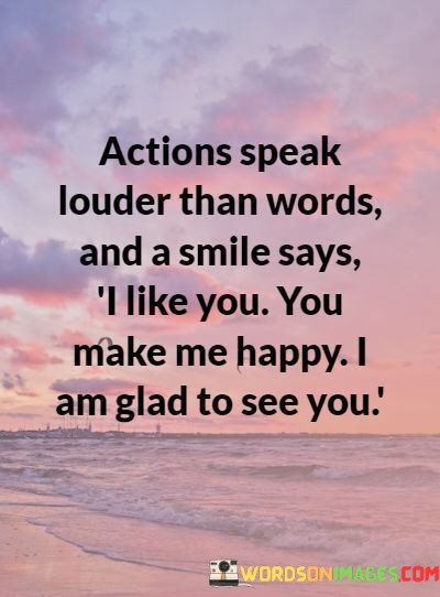 "Actions speak louder than words, and a smile says: I like you, you make me happy, I am glad to see you." This quote succinctly captures the idea that non-verbal expressions, particularly a smile, can convey a wealth of emotions and sentiments that words might not fully capture.

The phrase "actions speak louder than words" emphasizes the impact of actions as a true reflection of one's feelings and intentions. While words can be important, they can sometimes lack sincerity or depth. Actions, on the other hand, often carry more weight and authenticity.

The quote then focuses on the significance of a smile. A smile is a universal gesture of positivity, warmth, and friendliness. It can convey liking, happiness, and genuine joy in someone's presence. The mention of "I like you, you make me happy, I am glad to see you" shows that a simple smile can express a variety of positive feelings that might be difficult to convey verbally.

In essence, this quote emphasizes the profound impact of non-verbal communication, particularly a smile. It's a reminder that gestures and expressions often carry more emotional resonance than words alone, and a smile can convey a world of positive emotions in a single moment.