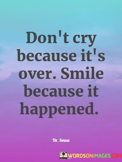 "Don't cry because it's over, smile because it happened." This quote encourages a positive and appreciative perspective on life's transitions and experiences.

"Don't cry because it's over" suggests that instead of dwelling on the ending of something, one should avoid sadness and regret.

"Smile because it happened" emphasizes the importance of cherishing the moments and memories created during that experience.

In essence, this quote celebrates the beauty of embracing life's ebb and flow. It reflects the idea that even though things may come to an end, the value lies in the experiences and memories that were gained. The quote speaks to the power of gratitude and mindfulness in finding joy in the past and present, even amidst change. It captures the essence of how a positive outlook can help us appreciate the significance of the moments we've lived, ultimately guiding us toward a more optimistic and fulfilled perspective on life.
