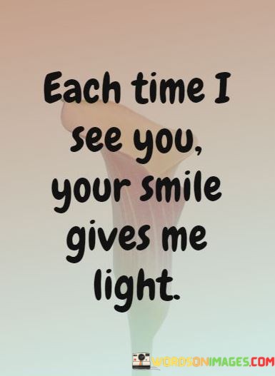 "Each time I see you, your smile gives me light." This quote beautifully conveys the illuminating and uplifting effect that someone's smile has on the speaker's emotions.

"Each time I see you" sets the context for the quote, indicating that the person's presence is a key factor.

"Your smile gives me light" metaphorically compares the person's smile to a source of light, symbolizing the positivity and brightness it brings to the speaker's feelings.

In essence, this quote celebrates the transformative power of a loved one's presence and expression. It reflects the idea that a simple smile can have a profound impact on our mood and emotional state. The quote speaks to the way that connections with others can serve as sources of inspiration and comfort, much like the way light guides us through darkness. It captures the essence of how genuine interactions, even in the form of a smile, can lead to moments of emotional clarity and warmth, creating a sense of happiness and well-being.