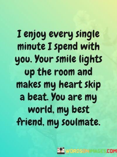 "I enjoy every single minute I spend with you. Your smile lights up the room and makes my heart skip a beat. You are my world, my best friend, my soulmate." This quote beautifully expresses the depth of affection, joy, and connection the speaker feels for the person they're addressing.

The phrase "I enjoy every single minute I spend with you" communicates the speaker's appreciation for the time they share together. It reflects their enjoyment and presence in the moment, highlighting the significance of the other person in their life.

The line "Your smile lights up the room and makes my heart skip a beat" is a vivid and poetic way to describe the impact of the other person's presence. The image of a smile brightening the room and evoking a physical response in the speaker's heart conveys the emotional resonance of their connection.

"You are my world, my best friend, my soulmate" carries a profound declaration of love and companionship. It signifies that the person being addressed holds a special place in the speaker's life, fulfilling roles that encompass deep friendship and romantic partnership.