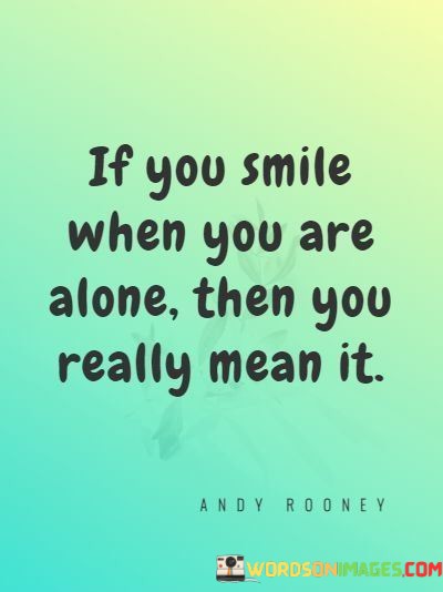 "If you smile when you are alone, then you really mean it." This quote captures the authenticity and genuineness of emotions, specifically the significance of a smile when no one else is around.

The quote suggests that if someone genuinely smiles when they are alone, without any external influence or pressure, then that smile is a true reflection of their inner emotions. It conveys the idea that true feelings and emotions emerge when there are no social expectations or external factors at play.

By emphasizing the connection between solitude and authenticity, the quote encourages individuals to recognize and honor their true emotions. It suggests that the moments when you are alone can provide a window into your genuine feelings and thoughts.

In essence, this quote underscores the power of authenticity and genuine emotions. It's a reminder to be in touch with your inner self and to value the moments of solitude where your true feelings can shine through.
