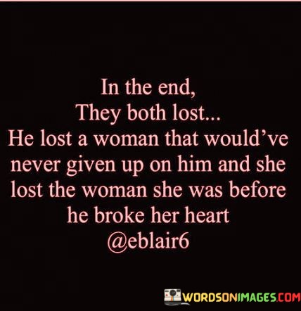The phrase "He lost a woman that would've never given up on him" suggests that the woman in the relationship was deeply committed and willing to invest in their connection. Her loyalty and devotion were unwavering, and despite any challenges, she was willing to persevere and support him.

On the other hand, "she lost the woman she was before he broke her heart" highlights the emotional toll that the relationship took on her. It implies that the pain and heartbreak from the failed relationship led to a significant transformation in her. The woman she used to be, characterized by innocence or trust, was altered by the experience.

In essence, this statement conveys a sense of loss and change on both sides. It speaks to the idea that relationships can have a profound impact on individuals, leading to personal growth but also sometimes causing heartache and transformation. It serves as a reminder of the complexities of love and the lessons learned from both the joys and pains of romantic connections.