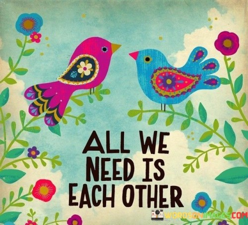 The phrase "All we need" suggests that, in the speaker's view, everything necessary for happiness, support, and fulfillment can be found within the relationship itself. It implies that material possessions or external factors pale in comparison to the significance of their connection.

The phrase "each other" underscores the idea that the mutual presence and support of both individuals are what truly matter. It reflects a sense of partnership, unity, and interdependence, where both parties contribute to each other's well-being.

In essence, this statement conveys the notion that the strength and depth of their relationship are so profound that it encompasses all they require for a fulfilling and contented life. It celebrates the beauty of love and companionship, where the presence and support of a beloved partner are the most valuable treasures one can possess.