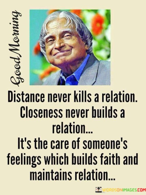 The phrase "Distance never builds a relation" suggests that simply being physically close to someone doesn't automatically create a strong and meaningful relationship. Proximity alone is not enough to establish a deep bond.

On the other hand, "it's the care of someone's feelings which builds faith and maintains a relation" highlights the importance of emotional investment in a relationship. It emphasizes that a genuine connection is built on understanding, empathy, and nurturing each other's feelings and emotions. This care and consideration create trust and faith in the relationship and help sustain it over time.

In essence, this statement serves as a reminder that distance can be overcome when there is a strong emotional connection and a commitment to caring for each other's feelings. It emphasizes that true relationships are built on love, understanding, and maintaining the emotional well-being of both partners, regardless of physical distance.