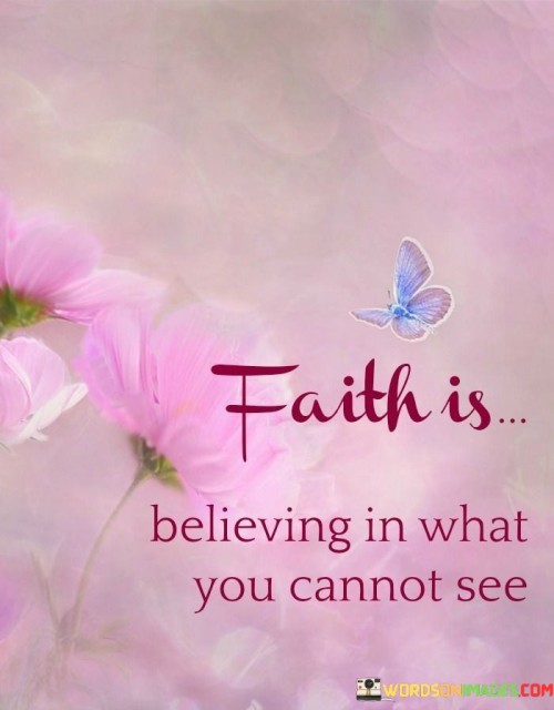 "Faith is believing" suggests that faith is an act of belief, a conscious choice to accept something as true or real even in the absence of tangible evidence. It's a matter of trust and conviction.

The phrase "in what you cannot see" emphasizes that faith often relates to matters beyond the physical realm. It can pertain to spiritual beliefs, trust in others, or confidence in the unseen forces of the universe.

In essence, this quote highlights the fundamental nature of faith: the ability to hold steadfast beliefs and trust in the intangible, the unseen, and the unproven. It acknowledges that faith plays a significant role in various aspects of life, from religious and spiritual convictions to having faith in oneself and others.