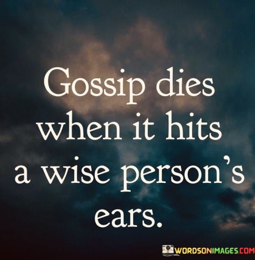The quote, "Gossip dies when it hits a wise person's ears," conveys a profound message about the power of wisdom and discernment in diffusing harmful rumors and gossip. It suggests that individuals who possess wisdom and emotional intelligence are less likely to engage in gossip or spread malicious rumors. When gossip reaches the ears of a wise person, they are equipped with the ability to discern the truth, question the validity of the information, and resist the temptation to perpetuate harmful narratives. The quote underscores the transformative effect of wisdom in promoting a culture of trust, respect, and empathy in our interactions with others. Wise individuals prioritize meaningful and constructive conversations over idle gossip, understanding the potential harm that unfounded rumors can cause to relationships and reputations. By embodying the values of wisdom and discernment, they create a ripple effect that minimizes the impact of gossip and contributes to a more compassionate and understanding society. At its core, the quote celebrates the role of wisdom in curbing the spread of gossip and rumors. Wise individuals possess a deep sense of self-awareness and emotional intelligence, enabling them to resist participating in gossip and instead, focus on fostering authentic and constructive conversations. Moreover, the quote speaks to the importance of critical thinking and discernment in evaluating the information we receive. When gossip reaches the ears of a wise person, they approach it with skepticism and a willingness to seek the truth before forming judgments or passing it on to others. Furthermore, the quote underscores the significance of promoting a culture of trust and respect in our relationships. Wise individuals prioritize maintaining the confidentiality of personal information and avoid sharing harmful rumors, recognizing the potential harm they can cause to individuals' reputations and well-being. In conclusion, the quote "Gossip dies when it hits a wise person's ears" highlights the transformative power of wisdom and discernment in diffusing harmful gossip and rumors. Wise individuals prioritize meaningful and constructive conversations, resisting the temptation to engage in idle gossip and instead, fostering a culture of trust, respect, and empathy. By embodying the values of wisdom and emotional intelligence, they create a ripple effect that minimizes the impact of gossip and contributes to a more compassionate and understanding society. This quote serves as a reminder of the importance of cultivating wisdom and discernment in our interactions with others, promoting a culture of trust and empathy that enriches our relationships and communities.