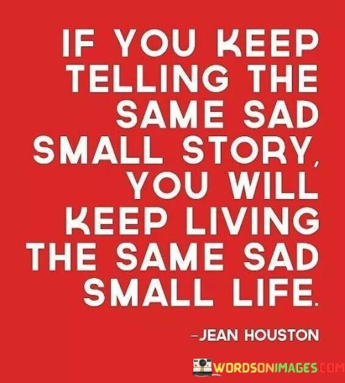 The quote emphasizes the relationship between narrative and reality. "Telling the same sad small story" refers to repetitive negative self-talk. "Keep living the same sad small life" implies that such narratives perpetuate stagnant circumstances, reinforcing a cycle of negativity and limiting personal growth.

The quote underscores the influence of self-perception. It suggests that dwelling on a negative narrative perpetuates a self-fulfilling prophecy. "Keep living the same sad small life" portrays the limiting effect of negative self-talk on personal development and the potential for change.

In essence, the quote highlights the power of mindset. It underscores the role of narrative in shaping one's experiences. The quote serves as a reminder to break free from self-imposed limitations by altering the stories we tell ourselves, thereby opening the door to transformative change and a more positive life.