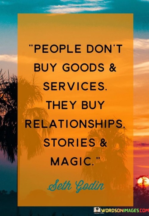 The phrase "People don't buy goods and services" suggests that consumers are not solely motivated by the intrinsic features or functionalities of a product or service. While the quality and utility of a product or service are important, they are often not the only factors influencing a purchasing decision.

"It's the relationships, stories, and magic" that are mentioned as key drivers of consumer behavior. Relationships refer to the connections consumers feel with a brand or company, which can be built through trust, reliability, and positive experiences. Stories refer to the narratives and brand storytelling that create emotional connections and resonate with consumers. Magic represents the intangible and often emotional elements that make a product or service feel special or unique.

In essence, this statement underscores the significance of emotional and experiential factors in consumer decision-making. Successful businesses recognize that building strong relationships with customers, telling compelling stories, and creating a sense of magic or uniqueness around their offerings can be just as important as the core features of their products or services. These elements contribute to brand loyalty and customer engagement, ultimately driving purchasing decisions.
